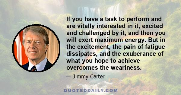 If you have a task to perform and are vitally interested in it, excited and challenged by it, and then you will exert maximum energy. But in the excitement, the pain of fatigue dissipates, and the exuberance of what you 