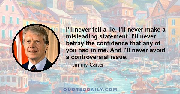 I'll never tell a lie. I'll never make a misleading statement. I'll never betray the confidence that any of you had in me. And I'll never avoid a controversial issue.