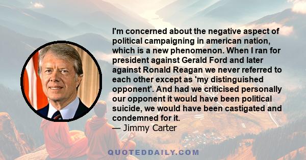 I'm concerned about the negative aspect of political campaigning in american nation, which is a new phenomenon. When I ran for president against Gerald Ford and later against Ronald Reagan we never referred to each