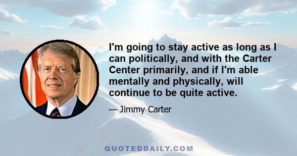 I'm going to stay active as long as I can politically, and with the Carter Center primarily, and if I'm able mentally and physically, will continue to be quite active.