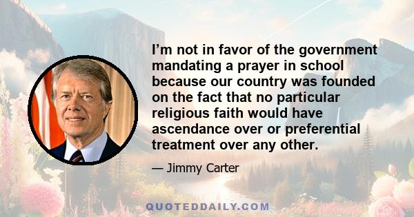 I’m not in favor of the government mandating a prayer in school because our country was founded on the fact that no particular religious faith would have ascendance over or preferential treatment over any other.