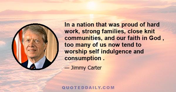 In a nation that was proud of hard work, strong families, close knit communities, and our faith in God , too many of us now tend to worship self indulgence and consumption .