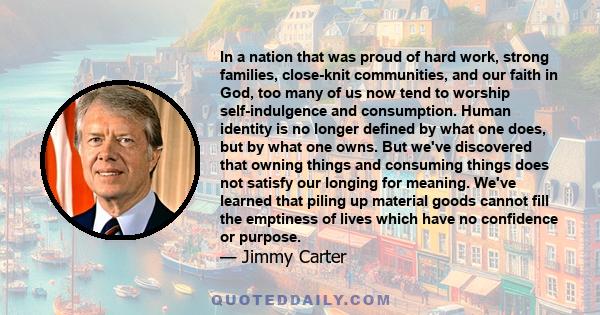 In a nation that was proud of hard work, strong families, close-knit communities, and our faith in God, too many of us now tend to worship self-indulgence and consumption. Human identity is no longer defined by what one 