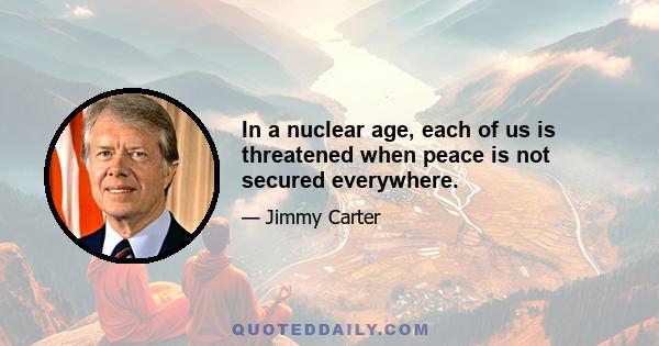 In a nuclear age, each of us is threatened when peace is not secured everywhere.