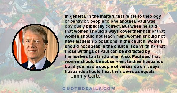 In general, in the matters that relate to theology or behavior, people to one another, Paul was obviously biblically correct. But when he said that women should always cover their hair or that women should not teach