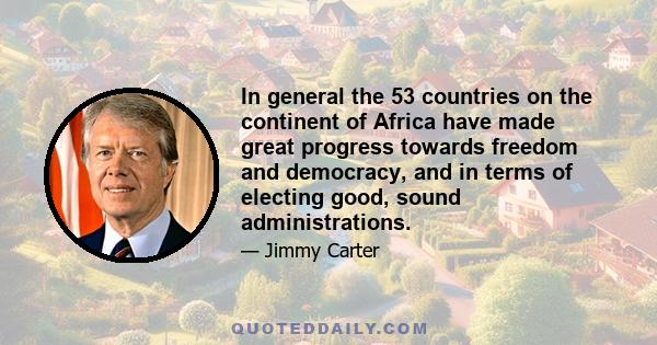 In general the 53 countries on the continent of Africa have made great progress towards freedom and democracy, and in terms of electing good, sound administrations.