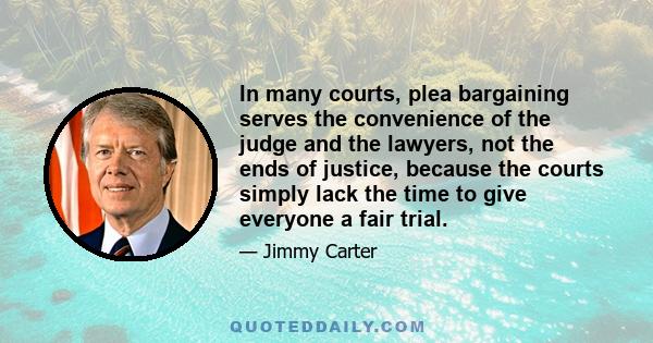 In many courts, plea bargaining serves the convenience of the judge and the lawyers, not the ends of justice, because the courts simply lack the time to give everyone a fair trial.