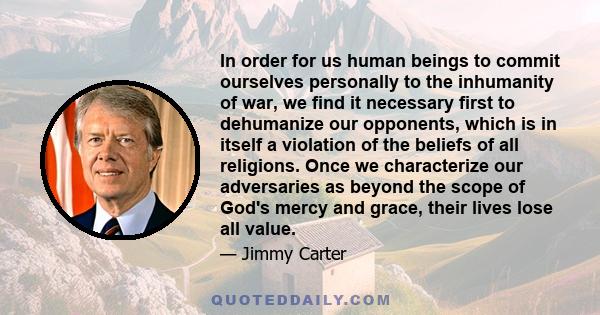 In order for us human beings to commit ourselves personally to the inhumanity of war, we find it necessary first to dehumanize our opponents, which is in itself a violation of the beliefs of all religions. Once we