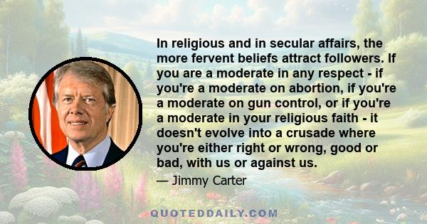 In religious and in secular affairs, the more fervent beliefs attract followers. If you are a moderate in any respect - if you're a moderate on abortion, if you're a moderate on gun control, or if you're a moderate in