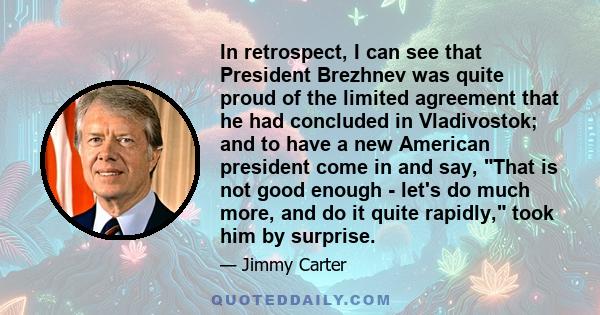 In retrospect, I can see that President Brezhnev was quite proud of the limited agreement that he had concluded in Vladivostok; and to have a new American president come in and say, That is not good enough - let's do