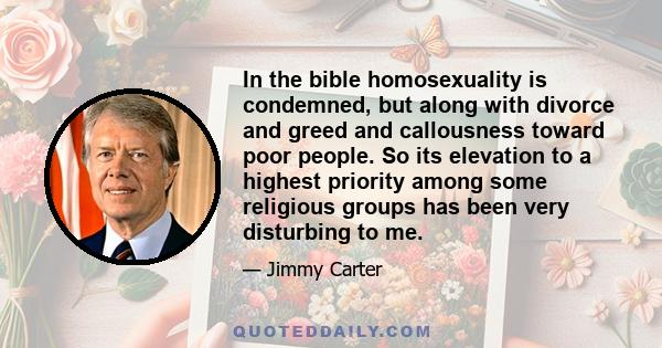 In the bible homosexuality is condemned, but along with divorce and greed and callousness toward poor people. So its elevation to a highest priority among some religious groups has been very disturbing to me.