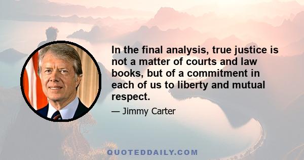 In the final analysis, true justice is not a matter of courts and law books, but of a commitment in each of us to liberty and mutual respect.