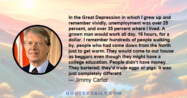 In the Great Depression in which I grew up and remember vividly, unemployment was over 25 percent, and over 35 percent where I lived. A grown man would work all day, 16 hours, for a dollar. I remember hundreds of people 