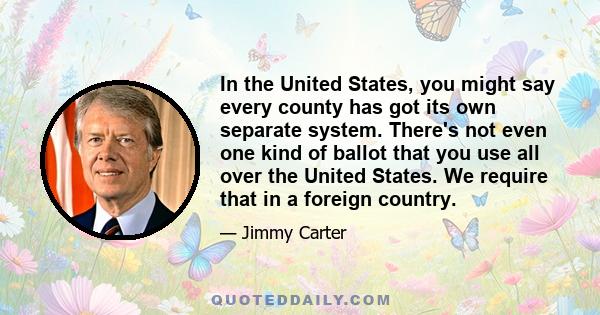 In the United States, you might say every county has got its own separate system. There's not even one kind of ballot that you use all over the United States. We require that in a foreign country.