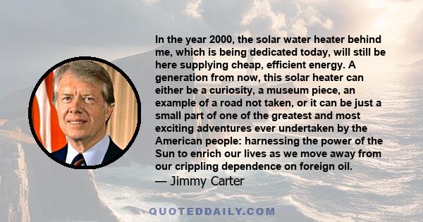 In the year 2000, the solar water heater behind me, which is being dedicated today, will still be here supplying cheap, efficient energy. A generation from now, this solar heater can either be a curiosity, a museum