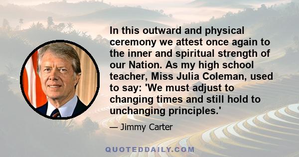 In this outward and physical ceremony we attest once again to the inner and spiritual strength of our Nation. As my high school teacher, Miss Julia Coleman, used to say: 'We must adjust to changing times and still hold