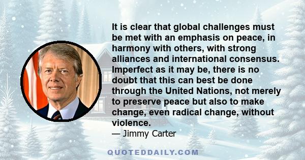 It is clear that global challenges must be met with an emphasis on peace, in harmony with others, with strong alliances and international consensus. Imperfect as it may be, there is no doubt that this can best be done