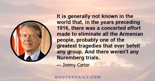 It is generally not known in the world that, in the years preceding 1916, there was a concerted effort made to eliminate all the Armenian people, probably one of the greatest tragedies that ever befell any group. And