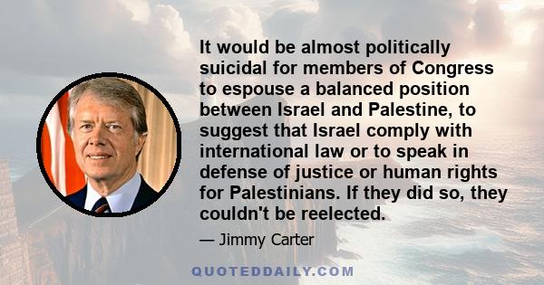 It would be almost politically suicidal for members of Congress to espouse a balanced position between Israel and Palestine, to suggest that Israel comply with international law or to speak in defense of justice or