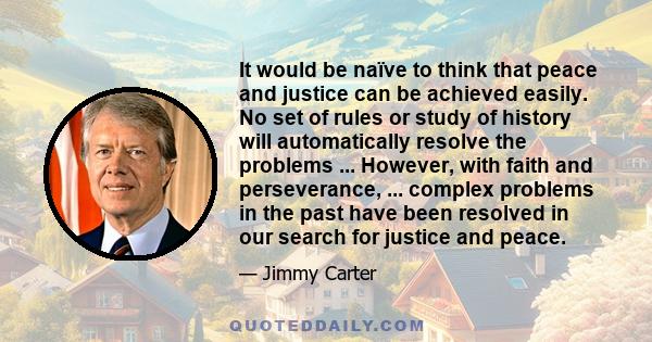 It would be naïve to think that peace and justice can be achieved easily. No set of rules or study of history will automatically resolve the problems ... However, with faith and perseverance, ... complex problems in the 