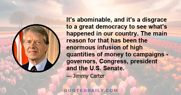 It's abominable, and it's a disgrace to a great democracy to see what's happened in our country. The main reason for that has been the enormous infusion of high quantities of money to campaigns - governors, Congress,