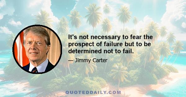 It's not necessary to fear the prospect of failure but to be determined not to fail.