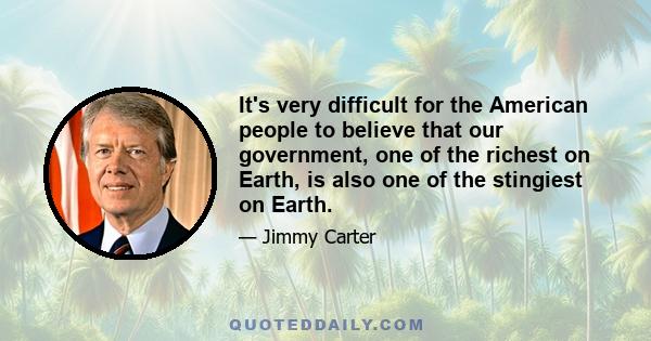 It's very difficult for the American people to believe that our government, one of the richest on Earth, is also one of the stingiest on Earth.