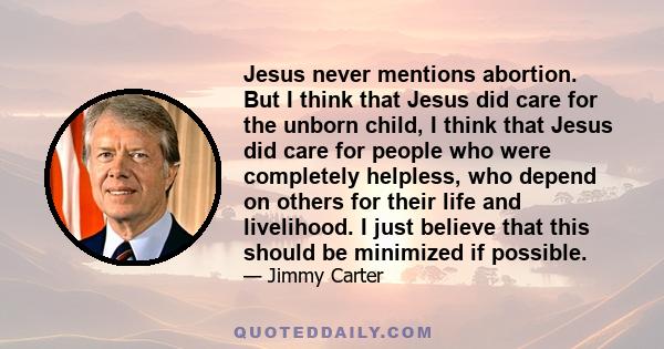 Jesus never mentions abortion. But I think that Jesus did care for the unborn child, I think that Jesus did care for people who were completely helpless, who depend on others for their life and livelihood. I just