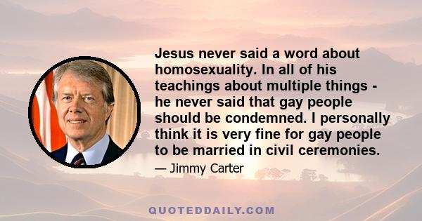 Jesus never said a word about homosexuality. In all of his teachings about multiple things - he never said that gay people should be condemned. I personally think it is very fine for gay people to be married in civil