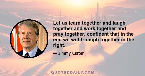 Let us learn together and laugh together and work together and pray together, confident that in the end we will triumph together in the right.