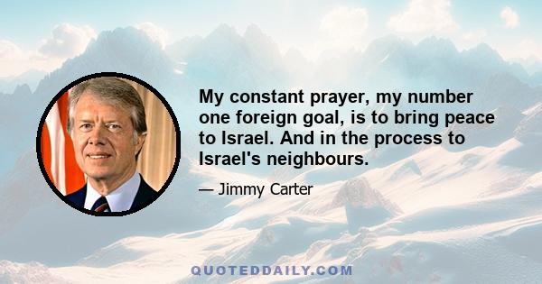 My constant prayer, my number one foreign goal, is to bring peace to Israel. And in the process to Israel's neighbours.