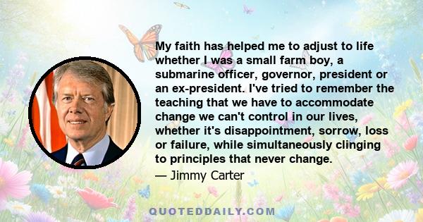 My faith has helped me to adjust to life whether I was a small farm boy, a submarine officer, governor, president or an ex-president. I've tried to remember the teaching that we have to accommodate change we can't