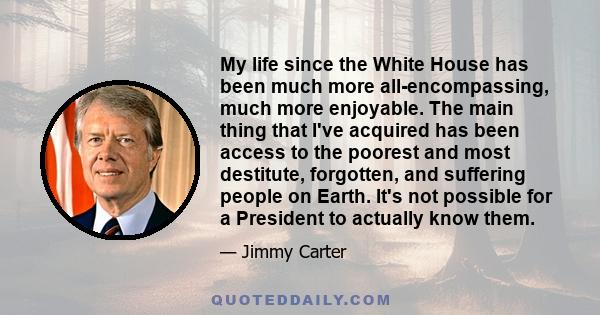 My life since the White House has been much more all-encompassing, much more enjoyable. The main thing that I've acquired has been access to the poorest and most destitute, forgotten, and suffering people on Earth. It's 