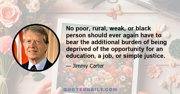 No poor, rural, weak, or black person should ever again have to bear the additional burden of being deprived of the opportunity for an education, a job, or simple justice.