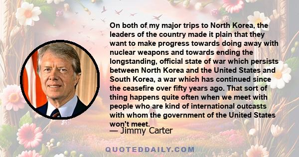 On both of my major trips to North Korea, the leaders of the country made it plain that they want to make progress towards doing away with nuclear weapons and towards ending the longstanding, official state of war which 