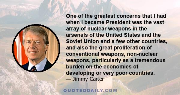 One of the greatest concerns that I had when I became President was the vast array of nuclear weapons in the arsenals of the United States and the Soviet Union and a few other countries, and also the great proliferation 