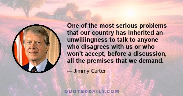 One of the most serious problems that our country has inherited an unwillingness to talk to anyone who disagrees with us or who won't accept, before a discussion, all the premises that we demand.