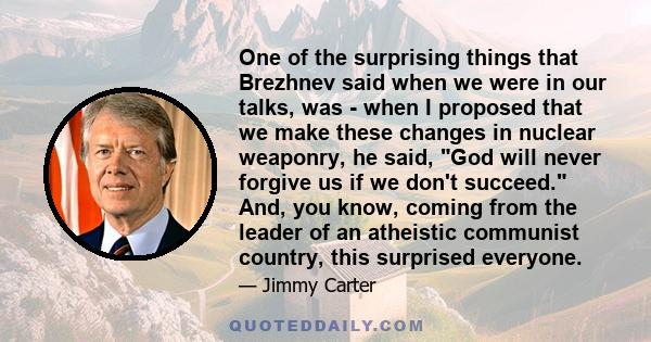 One of the surprising things that Brezhnev said when we were in our talks, was - when I proposed that we make these changes in nuclear weaponry, he said, God will never forgive us if we don't succeed. And, you know,