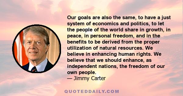 Our goals are also the same, to have a just system of economics and politics, to let the people of the world share in growth, in peace, in personal freedom, and in the benefits to be derived from the proper utilization