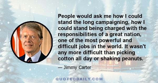 People would ask me how I could stand the long campaigning, how I could stand being charged with the responsibilities of a great nation, one of the most powerful and difficult jobs in the world. It wasn't any more