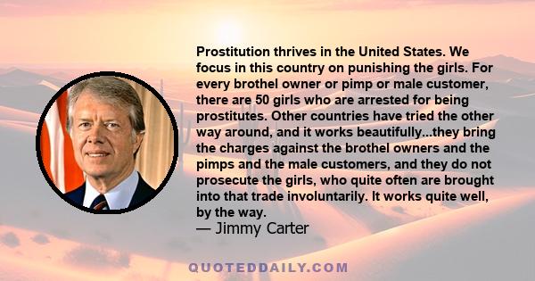 Prostitution thrives in the United States. We focus in this country on punishing the girls. For every brothel owner or pimp or male customer, there are 50 girls who are arrested for being prostitutes. Other countries