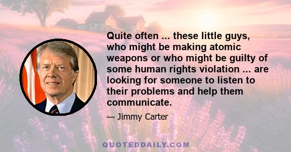 Quite often ... these little guys, who might be making atomic weapons or who might be guilty of some human rights violation ... are looking for someone to listen to their problems and help them communicate.