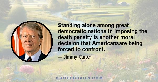 Standing alone among great democratic nations in imposing the death penalty is another moral decision that Americansare being forced to confront.