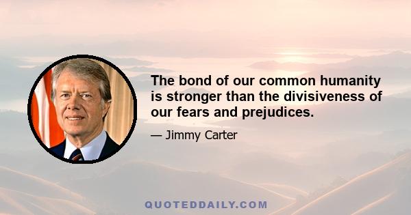 The bond of our common humanity is stronger than the divisiveness of our fears and prejudices.