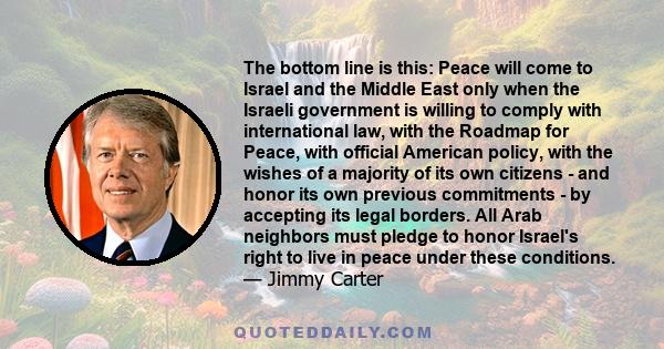 The bottom line is this: Peace will come to Israel and the Middle East only when the Israeli government is willing to comply with international law, with the Roadmap for Peace, with official American policy, with the