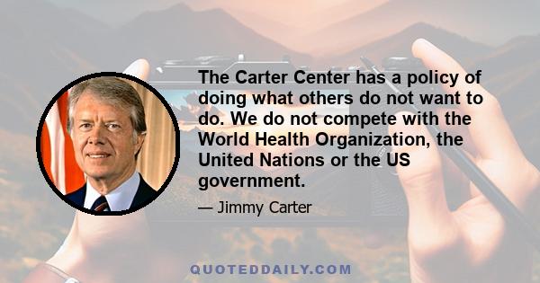 The Carter Center has a policy of doing what others do not want to do. We do not compete with the World Health Organization, the United Nations or the US government.