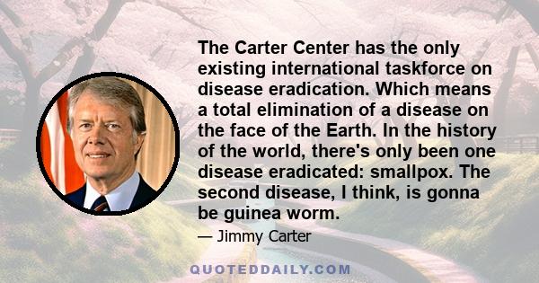 The Carter Center has the only existing international taskforce on disease eradication. Which means a total elimination of a disease on the face of the Earth. In the history of the world, there's only been one disease