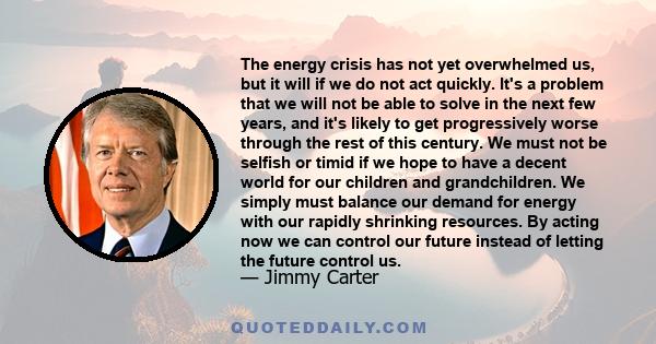 The energy crisis has not yet overwhelmed us, but it will if we do not act quickly. It's a problem that we will not be able to solve in the next few years, and it's likely to get progressively worse through the rest of