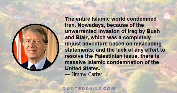 The entire Islamic world condemned Iran. Nowadays, because of the unwarranted invasion of Iraq by Bush and Blair, which was a completely unjust adventure based on misleading statements, and the lack of any effort to