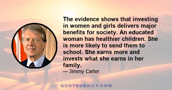 The evidence shows that investing in women and girls delivers major benefits for society. An educated woman has healthier children. She is more likely to send them to school. She earns more and invests what she earns in 